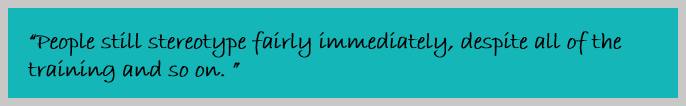 “People still stereotype fairly immediately, despite all of the training and so on. ”